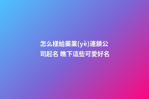 怎么樣給藥業(yè)連鎖公司起名 瞧下這些可愛好名